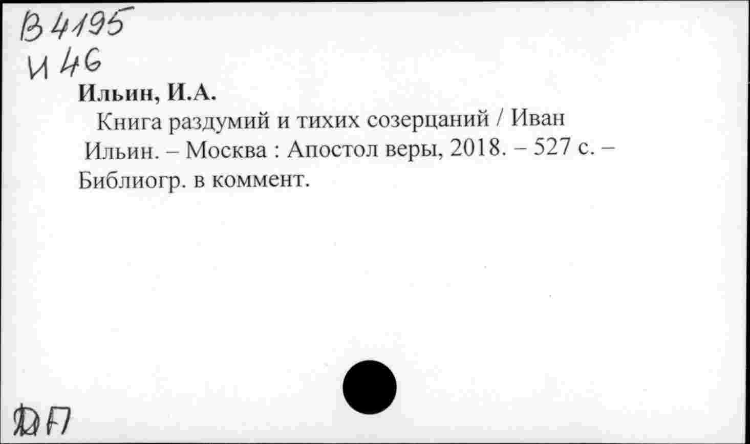 ﻿И //6
Ильин, И.А.
Книга раздумий и тихих созерцаний / Иван Ильин. - Москва : Апостол веры, 2018. - 527 с. -Библиогр. в коммент.